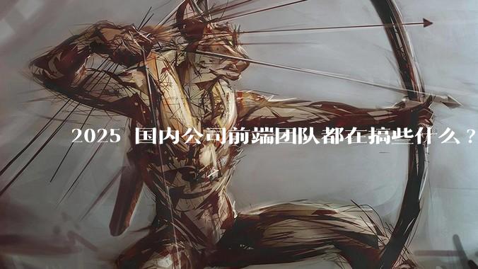 2025 国内公司前端团队都在搞些什么?